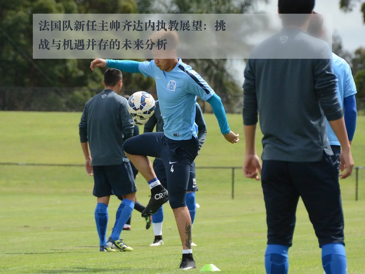 法国队新任主帅齐达内执教展望：挑战与机遇并存的未来分析
